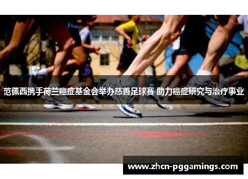 范佩西携手荷兰癌症基金会举办慈善足球赛 助力癌症研究与治疗事业
