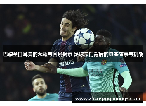 巴黎圣日耳曼的荣耀与困境揭示 足球豪门背后的真实故事与挑战