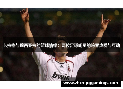 卡拉格与穆西亚拉的篮球情缘：两位足球明星的跨界热爱与互动