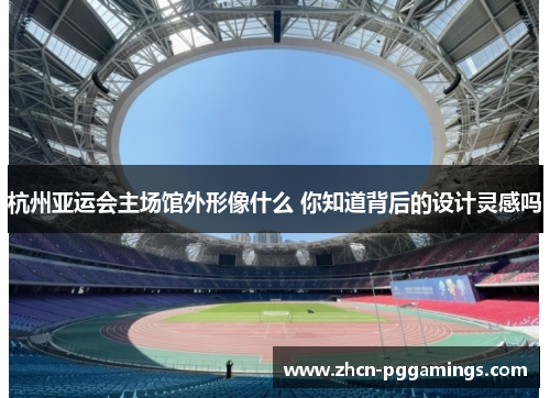 杭州亚运会主场馆外形像什么 你知道背后的设计灵感吗